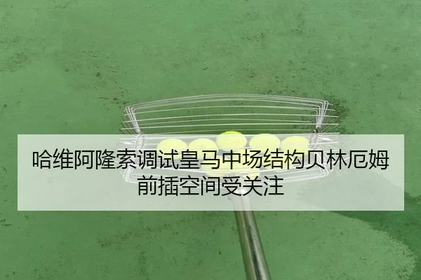 哈维阿隆索调试皇马中场结构贝林厄姆前插空间受关注（milan）